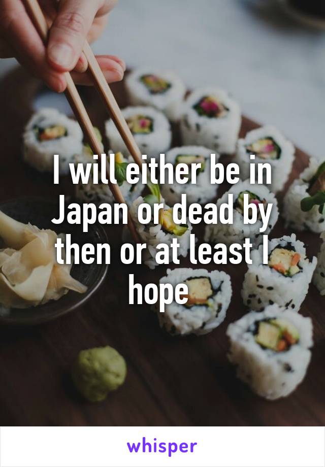 I will either be in Japan or dead by then or at least I hope 