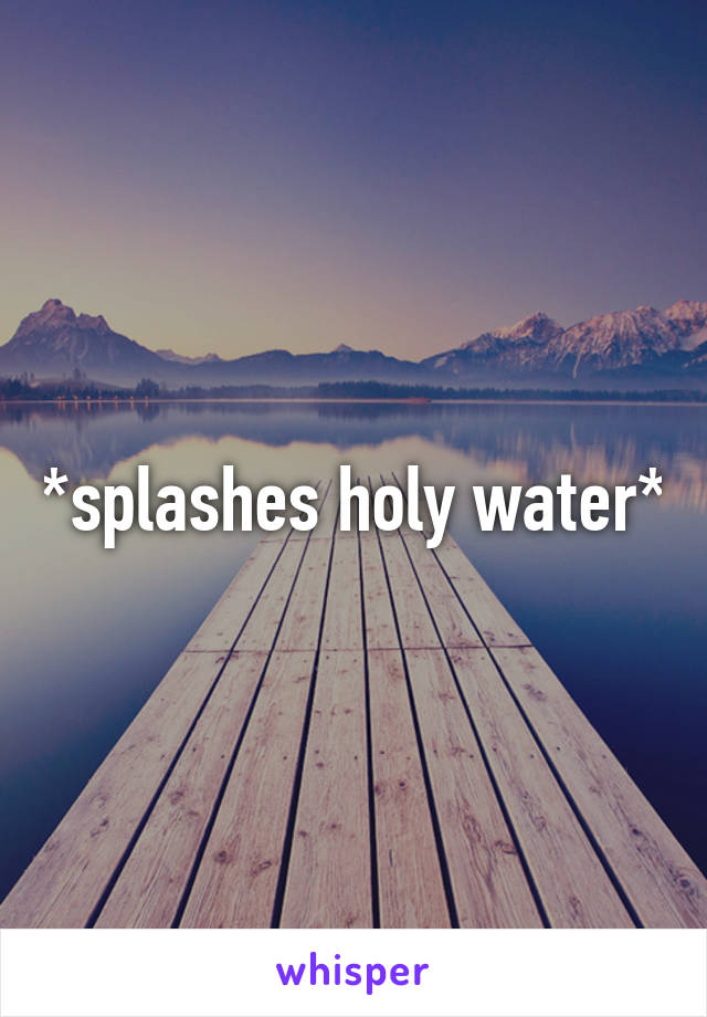 *splashes holy water*