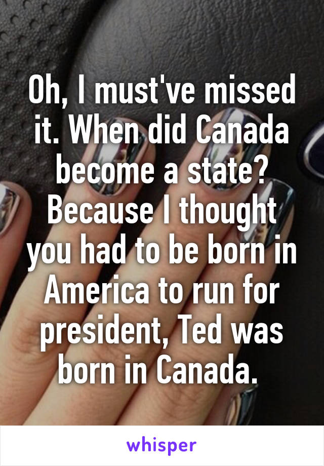 Oh, I must've missed it. When did Canada become a state? Because I thought you had to be born in America to run for president, Ted was born in Canada. 