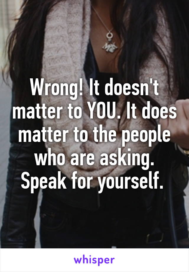 Wrong! It doesn't matter to YOU. It does matter to the people who are asking.
Speak for yourself. 