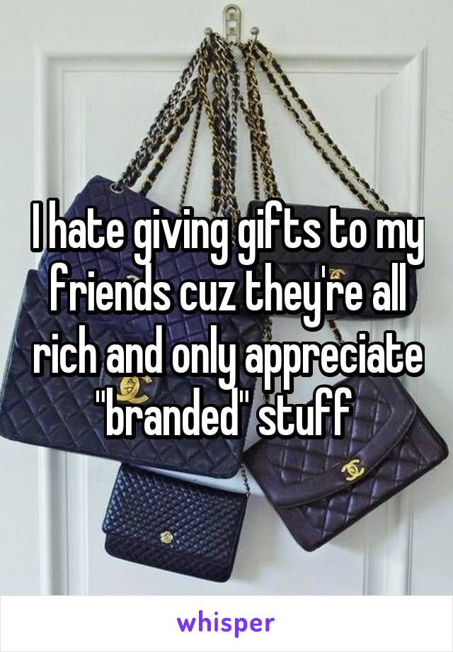 I hate giving gifts to my friends cuz they're all rich and only appreciate "branded" stuff 