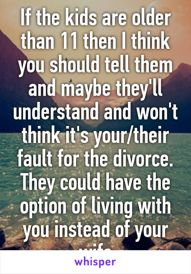 If the kids are older than 11 then I think you should tell them and maybe they'll understand and won't think it's your/their fault for the divorce. They could have the option of living with you instead of your wife
