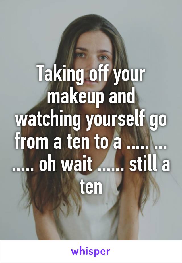 Taking off your makeup and watching yourself go from a ten to a ..... ... ..... oh wait ...... still a ten