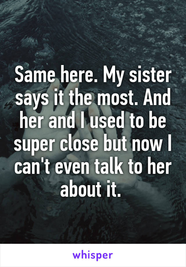 Same here. My sister says it the most. And her and I used to be super close but now I can't even talk to her about it. 