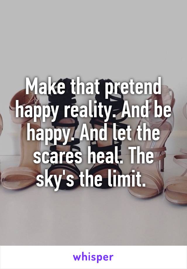 Make that pretend happy reality. And be happy. And let the scares heal. The sky's the limit. 