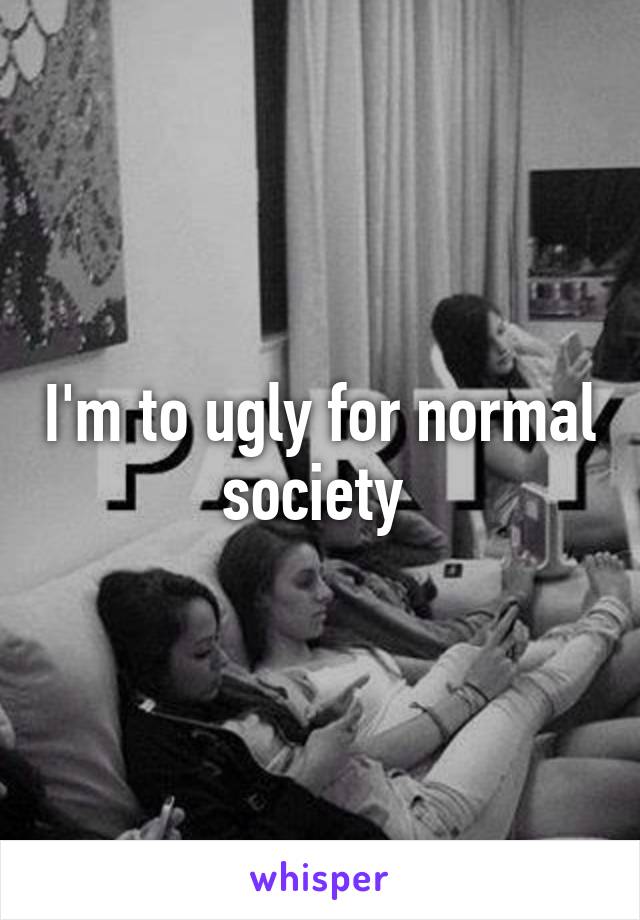 I'm to ugly for normal society 