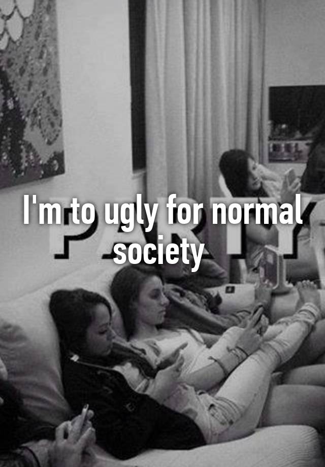 I'm to ugly for normal society 