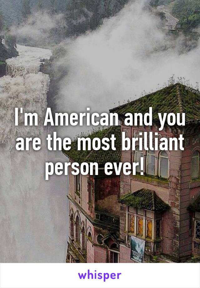 I'm American and you are the most brilliant person ever!  