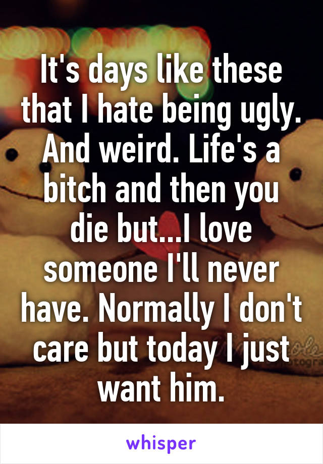 It's days like these that I hate being ugly. And weird. Life's a bitch and then you die but...I love someone I'll never have. Normally I don't care but today I just want him.