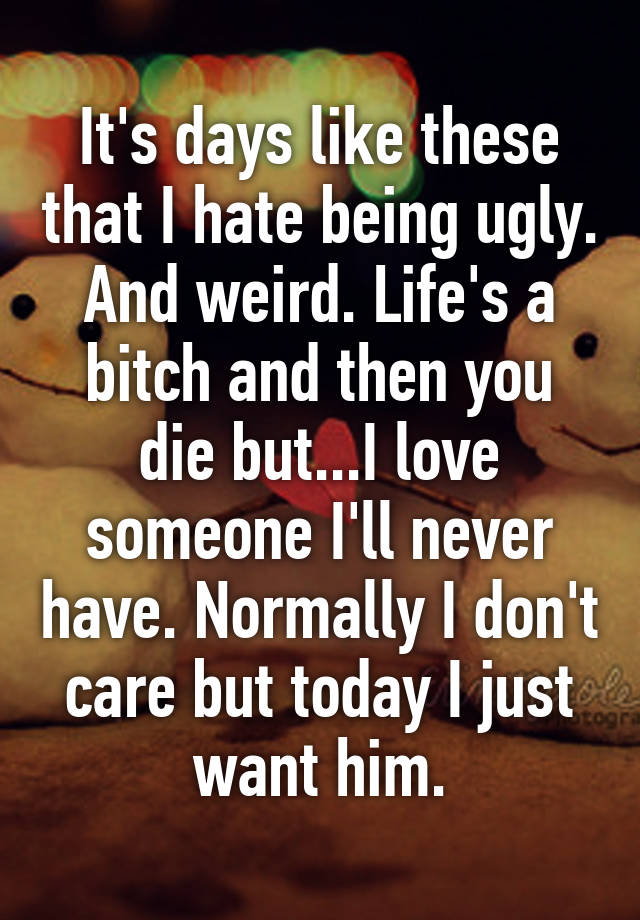 It's days like these that I hate being ugly. And weird. Life's a bitch and then you die but...I love someone I'll never have. Normally I don't care but today I just want him.