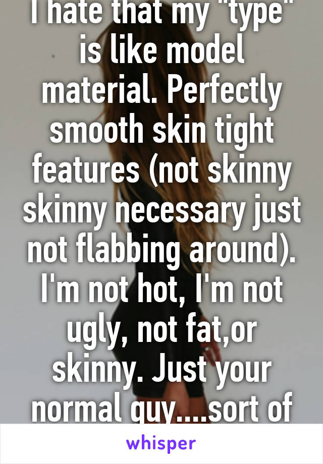 I hate that my "type" is like model material. Perfectly smooth skin tight features (not skinny skinny necessary just not flabbing around). I'm not hot, I'm not ugly, not fat,or skinny. Just your normal guy....sort of :)