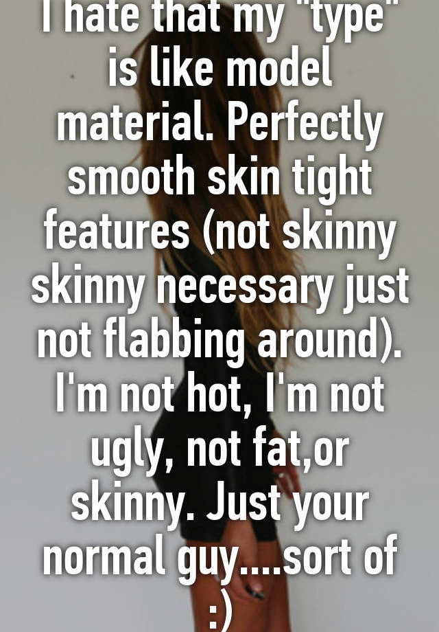 I hate that my "type" is like model material. Perfectly smooth skin tight features (not skinny skinny necessary just not flabbing around). I'm not hot, I'm not ugly, not fat,or skinny. Just your normal guy....sort of :)