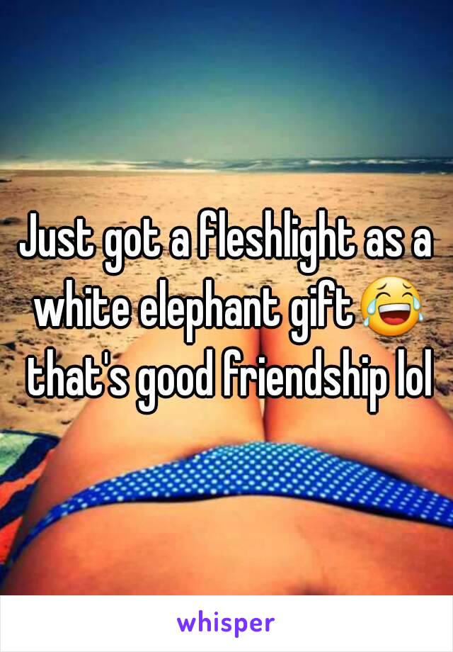 Just got a fleshlight as a white elephant gift😂 that's good friendship lol