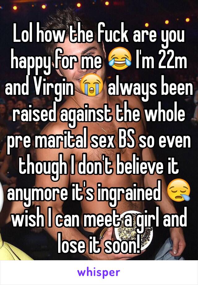 Lol how the fuck are you happy for me 😂 I'm 22m and Virgin 😭 always been raised against the whole pre marital sex BS so even though I don't believe it anymore it's ingrained 😪wish I can meet a girl and lose it soon!