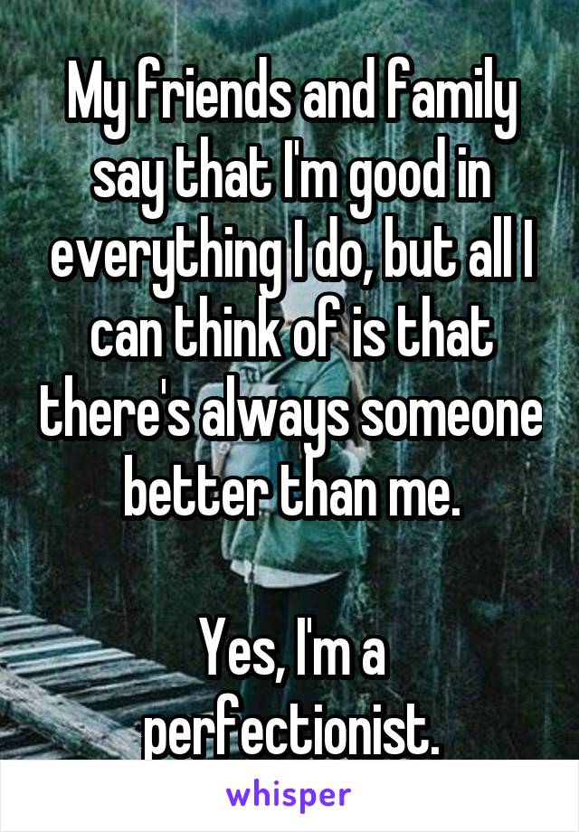 My friends and family say that I'm good in everything I do, but all I can think of is that there's always someone better than me.

Yes, I'm a perfectionist.