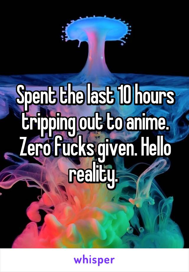 Spent the last 10 hours tripping out to anime. Zero fucks given. Hello reality. 