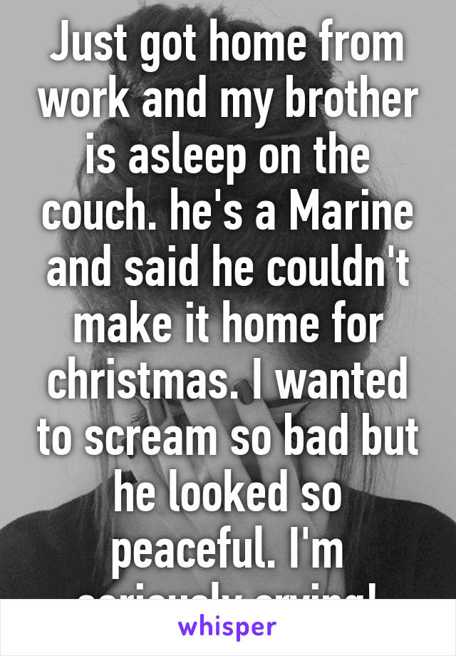 Just got home from work and my brother is asleep on the couch. he's a Marine and said he couldn't make it home for christmas. I wanted to scream so bad but he looked so peaceful. I'm seriously crying!
