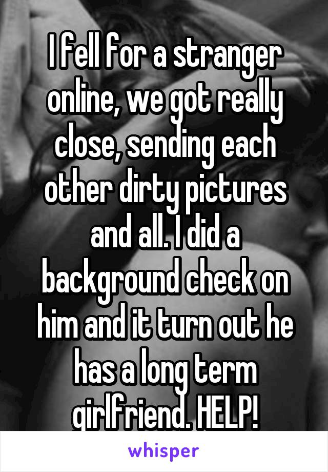 I fell for a stranger online, we got really close, sending each other dirty pictures and all. I did a background check on him and it turn out he has a long term girlfriend. HELP!