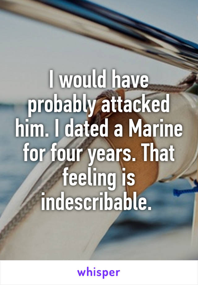 I would have probably attacked him. I dated a Marine for four years. That feeling is indescribable. 