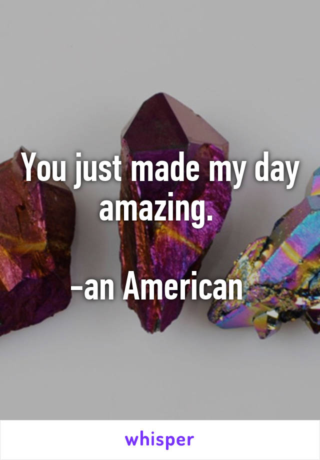 You just made my day amazing. 

-an American 