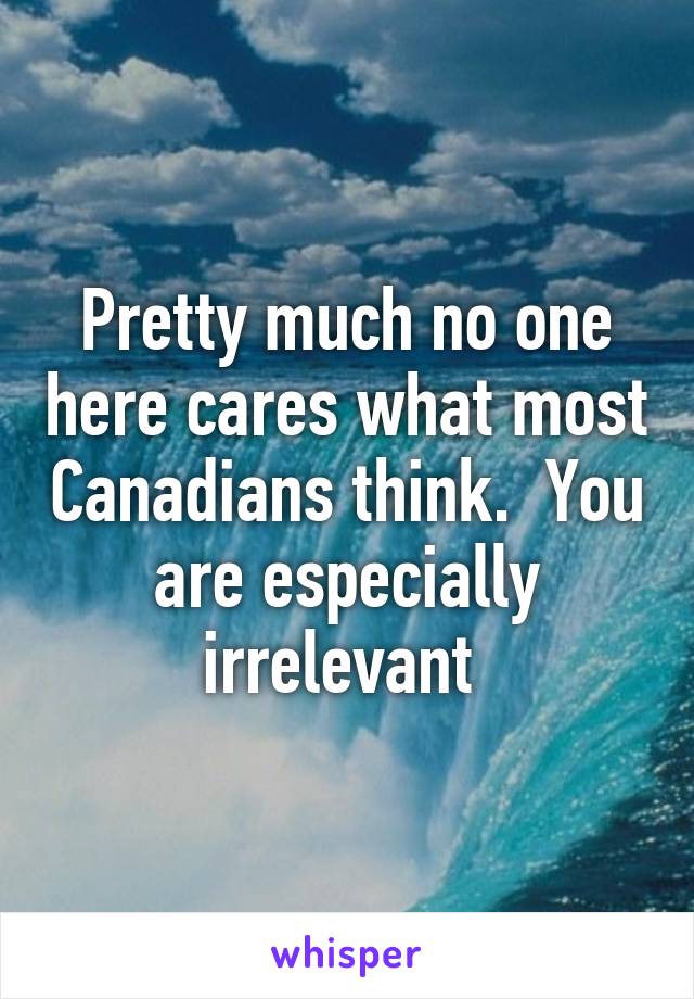 Pretty much no one here cares what most Canadians think.  You are especially irrelevant 