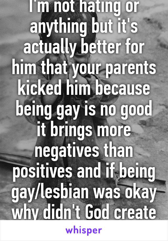 I'm not hating or anything but it's actually better for him that your parents kicked him because being gay is no good it brings more negatives than positives and if being gay/lesbian was okay why didn't God create one gender only 