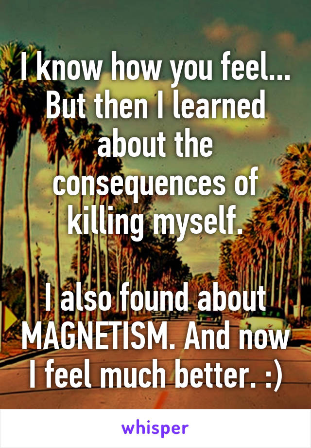 I know how you feel... But then I learned about the consequences of killing myself.

I also found about MAGNETISM. And now I feel much better. :)