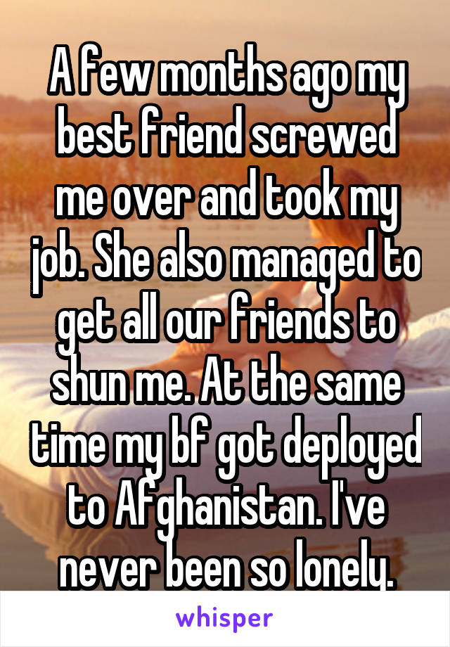 A few months ago my best friend screwed me over and took my job. She also managed to get all our friends to shun me. At the same time my bf got deployed to Afghanistan. I've never been so lonely.