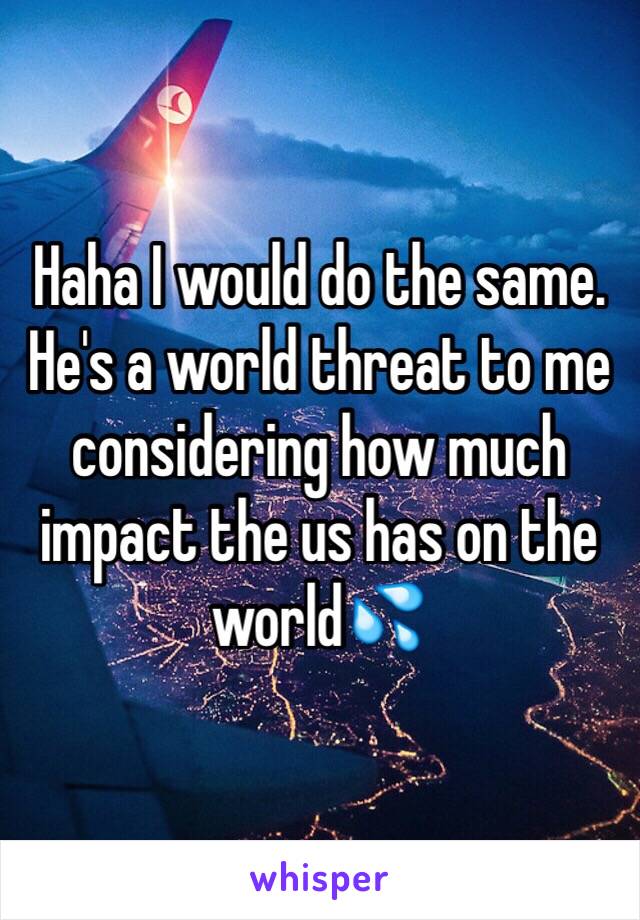 Haha I would do the same. He's a world threat to me considering how much impact the us has on the world💦