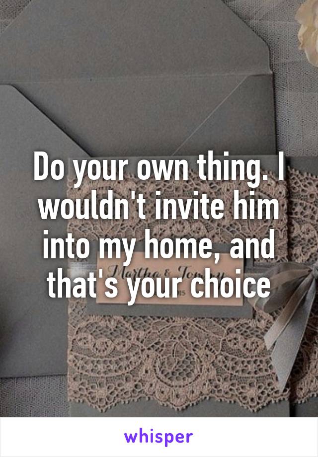 Do your own thing. I wouldn't invite him into my home, and that's your choice