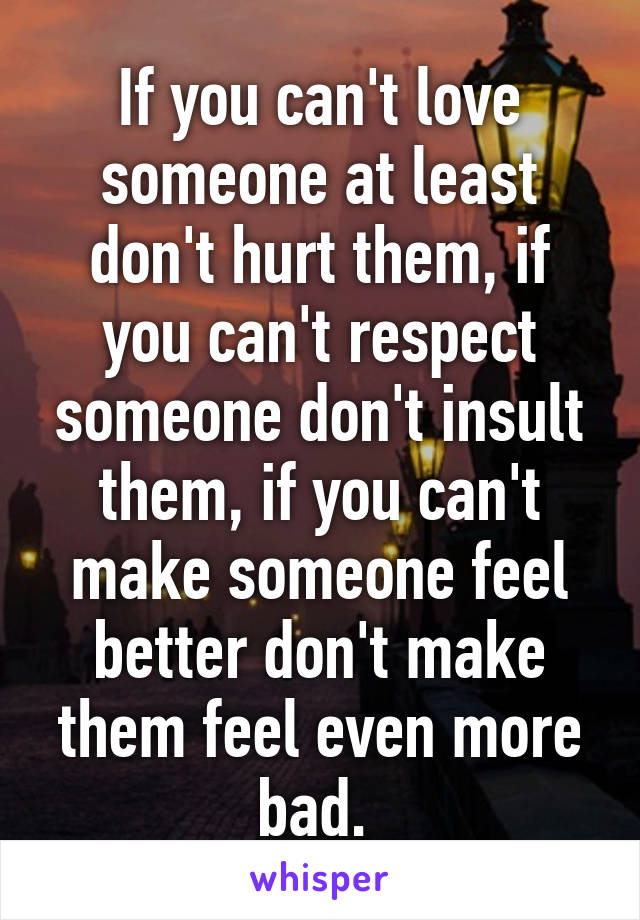 If you can't love someone at least don't hurt them, if you can't respect someone don't insult them, if you can't make someone feel better don't make them feel even more bad. 