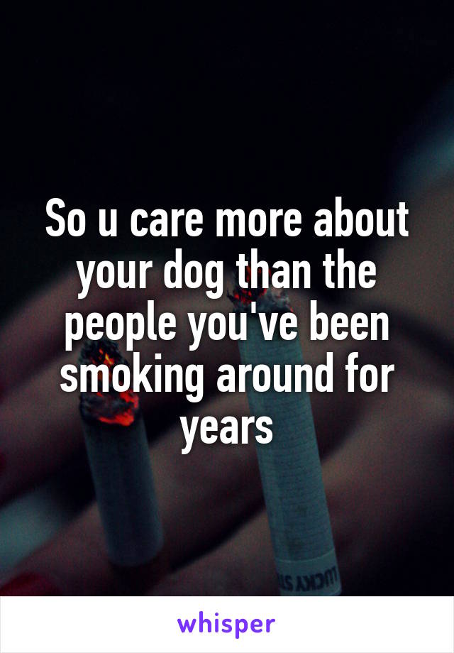 So u care more about your dog than the people you've been smoking around for years