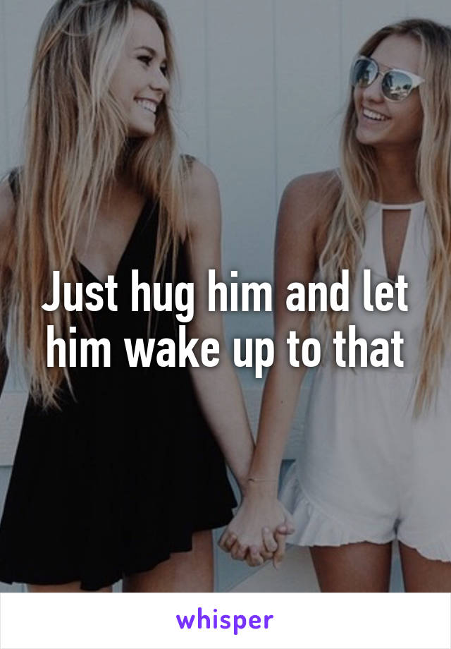 Just hug him and let him wake up to that