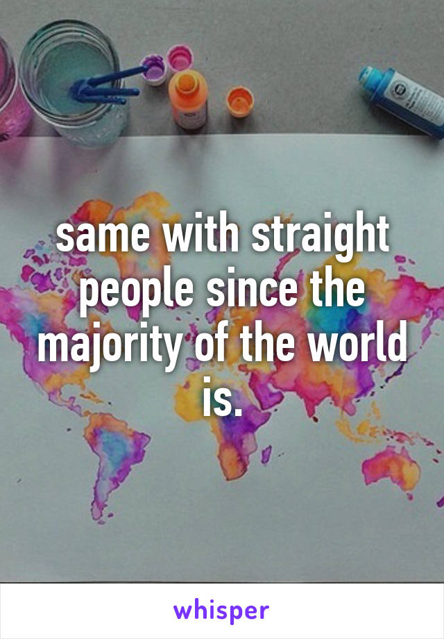 same with straight people since the majority of the world is.