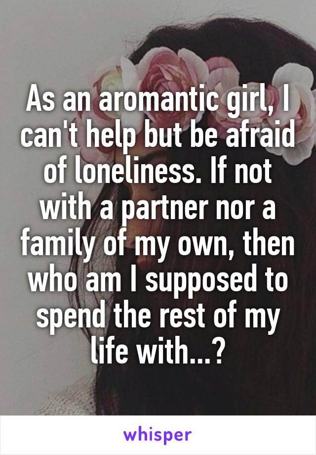 As an aromantic girl, I can't help but be afraid of loneliness. If not with a partner nor a family of my own, then who am I supposed to spend the rest of my life with...?