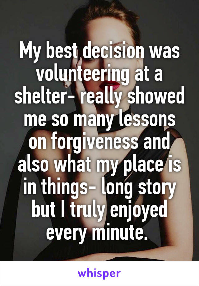 My best decision was volunteering at a shelter- really showed me so many lessons on forgiveness and also what my place is in things- long story but I truly enjoyed every minute. 