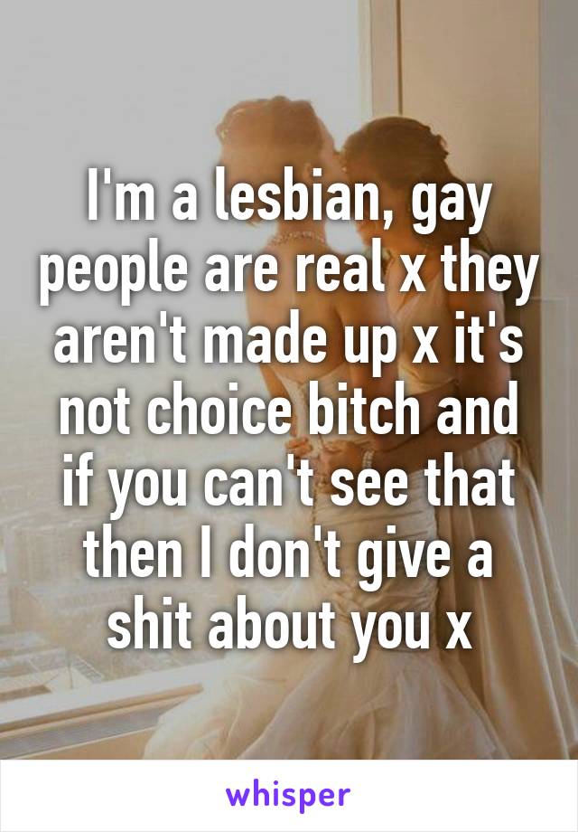 I'm a lesbian, gay people are real x they aren't made up x it's not choice bitch and if you can't see that then I don't give a shit about you x