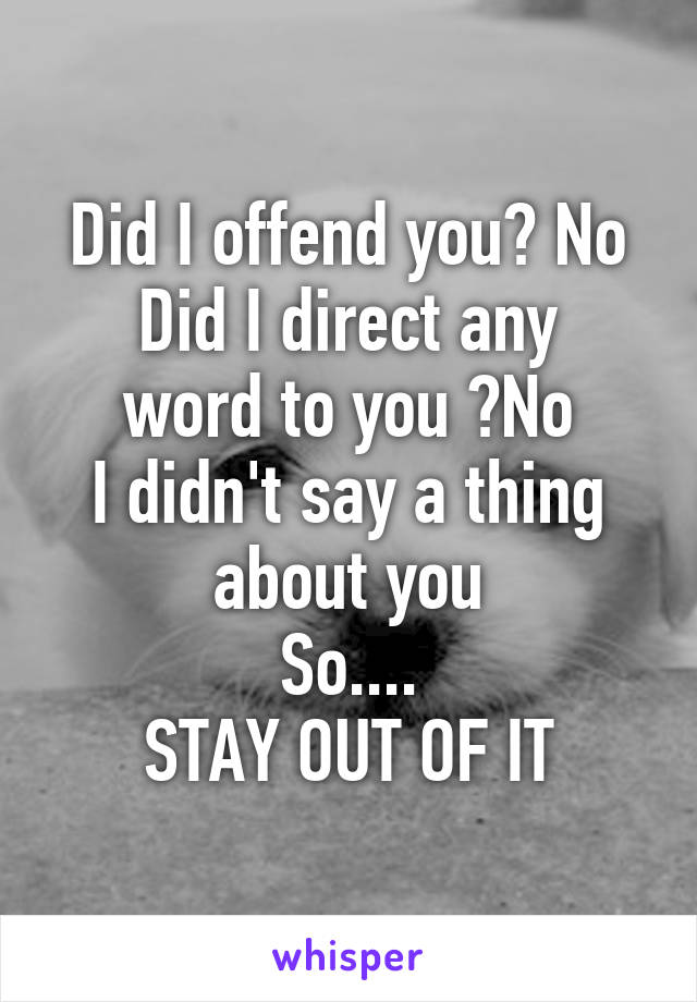 Did I offend you? No
Did I direct any word to you ?No
I didn't say a thing about you
So....
STAY OUT OF IT