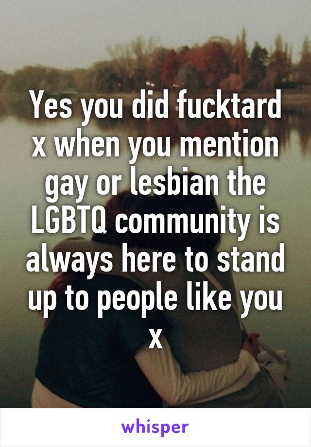 Yes you did fucktard x when you mention gay or lesbian the LGBTQ community is always here to stand up to people like you x