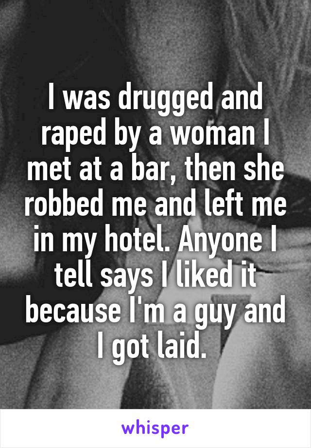 I was drugged and raped by a woman I met at a bar, then she robbed me and left me in my hotel. Anyone I tell says I liked it because I'm a guy and I got laid. 