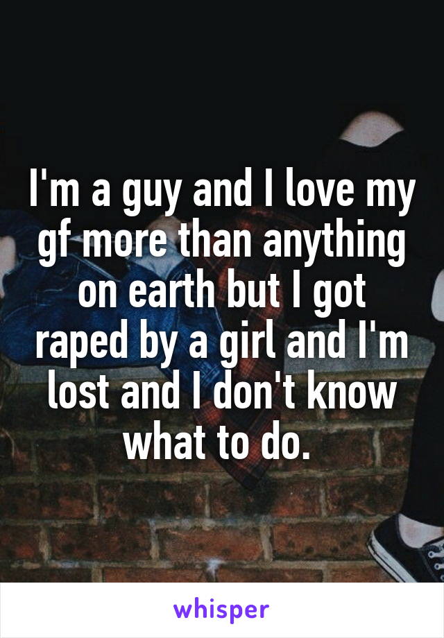 I'm a guy and I love my gf more than anything on earth but I got raped by a girl and I'm lost and I don't know what to do. 
