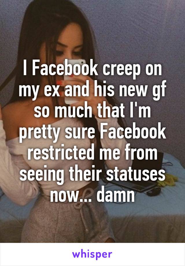 I Facebook creep on my ex and his new gf so much that I'm pretty sure Facebook restricted me from seeing their statuses now... damn