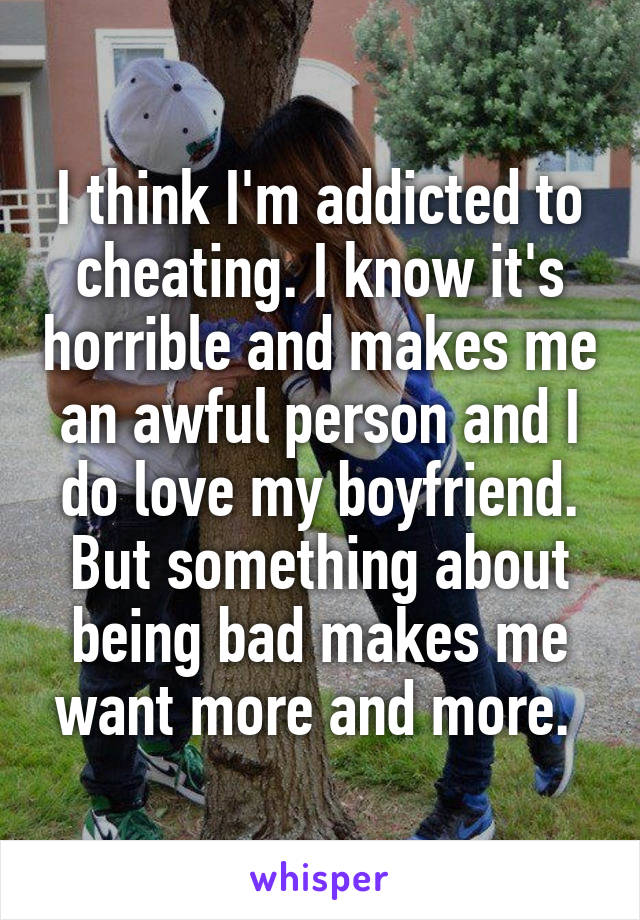 I think I'm addicted to cheating. I know it's horrible and makes me an awful person and I do love my boyfriend. But something about being bad makes me want more and more. 