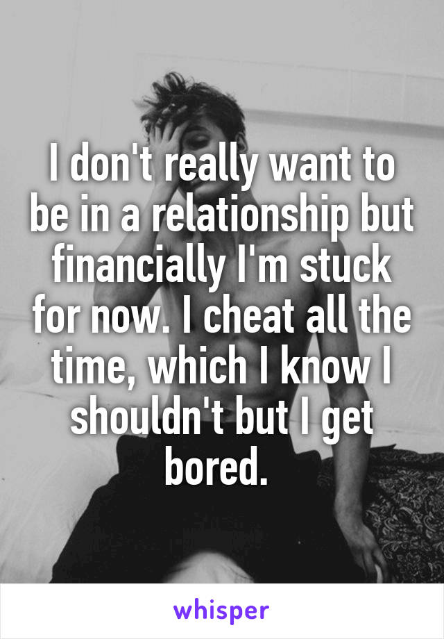 I don't really want to be in a relationship but financially I'm stuck for now. I cheat all the time, which I know I shouldn't but I get bored. 