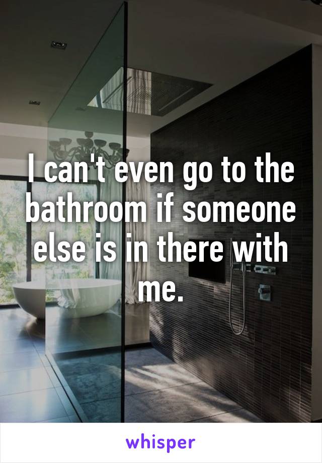 I can't even go to the bathroom if someone else is in there with me.