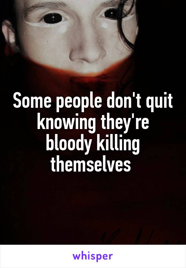 Some people don't quit knowing they're bloody killing themselves 