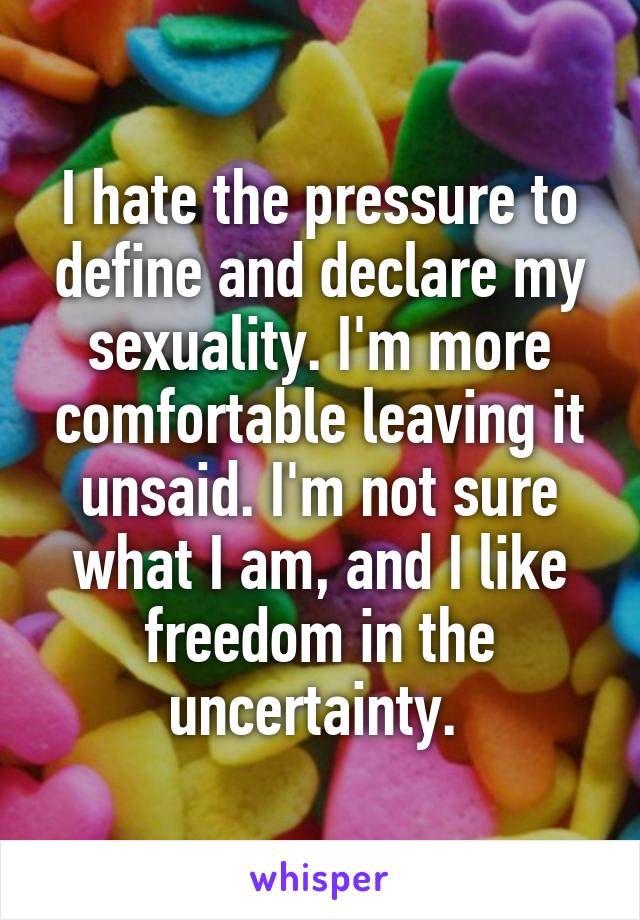 I hate the pressure to define and declare my sexuality. I'm more comfortable leaving it unsaid. I'm not sure what I am, and I like freedom in the uncertainty. 