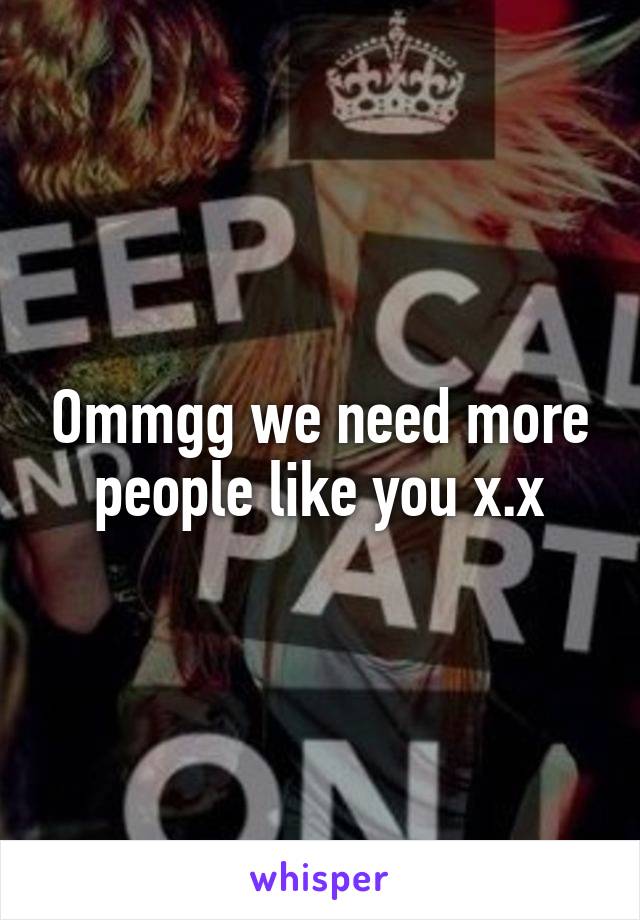 Ommgg we need more people like you x.x
