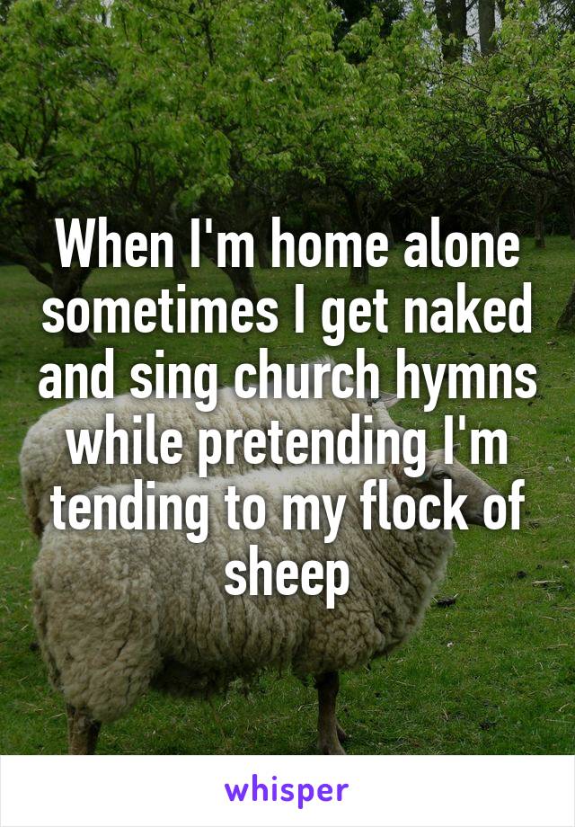 When I'm home alone sometimes I get naked and sing church hymns while pretending I'm tending to my flock of sheep