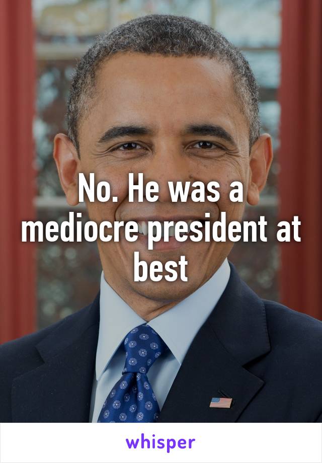 No. He was a mediocre president at best